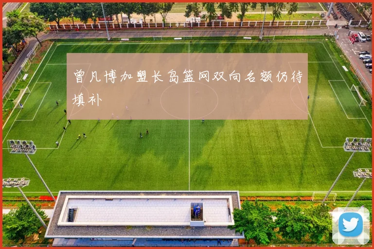 曾凡博加盟长岛篮网双向名额仍待填补
