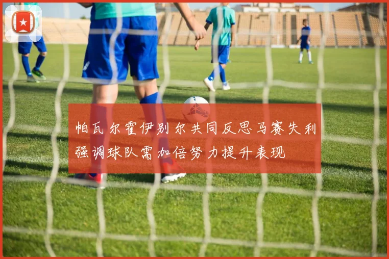 帕瓦尔霍伊别尔共同反思马赛失利强调球队需加倍努力提升表现