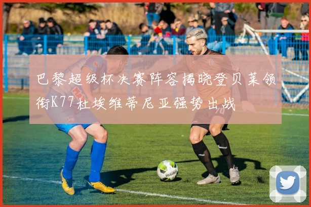 巴黎超级杯决赛阵容揭晓登贝莱领衔K77杜埃维蒂尼亚强势出战