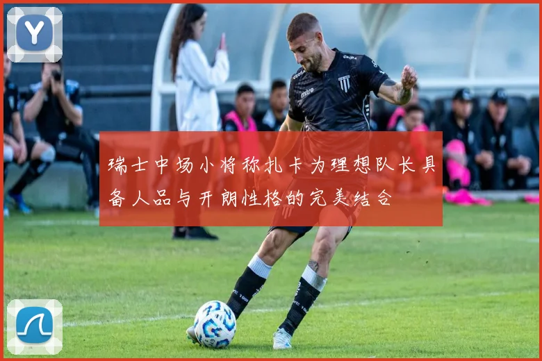 瑞士中场小将称扎卡为理想队长具备人品与开朗性格的完美结合