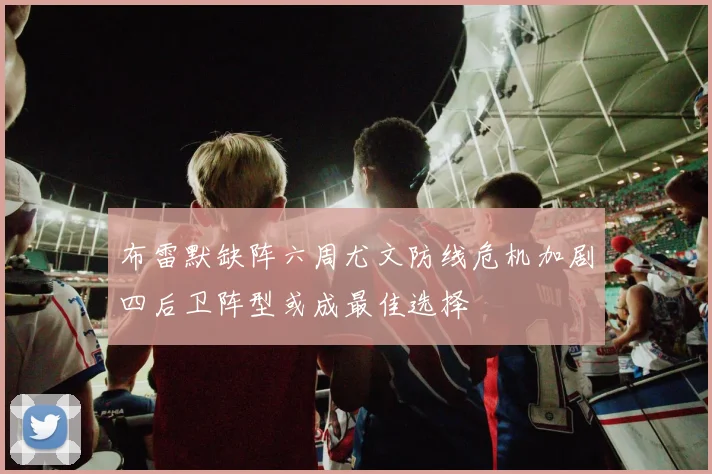 布雷默缺阵六周尤文防线危机加剧四后卫阵型或成最佳选择