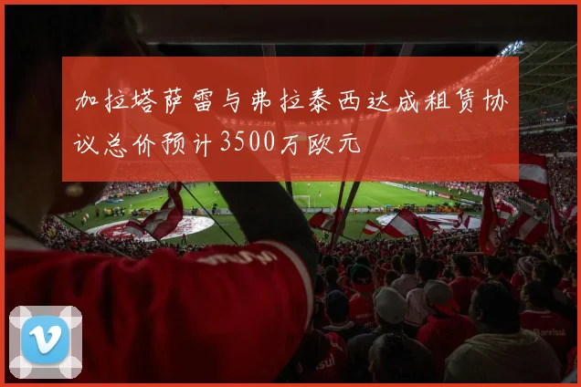 加拉塔萨雷与弗拉泰西达成租赁协议总价预计3500万欧元