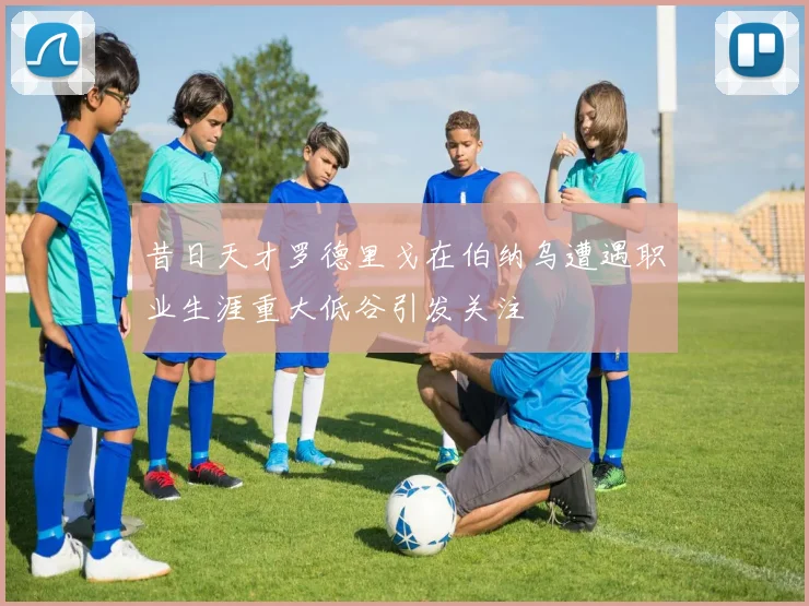 昔日天才罗德里戈在伯纳乌遭遇职业生涯重大低谷引发关注