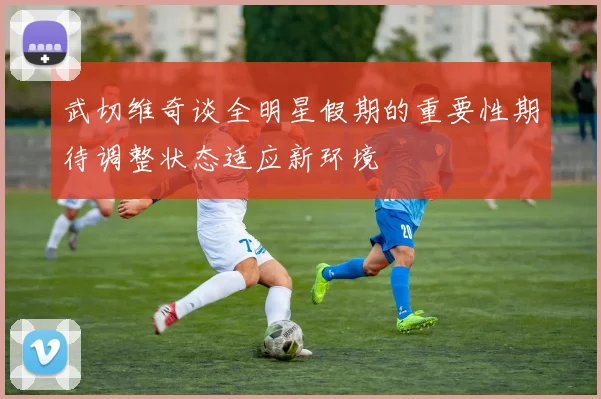 武切维奇谈全明星假期的重要性期待调整状态适应新环境