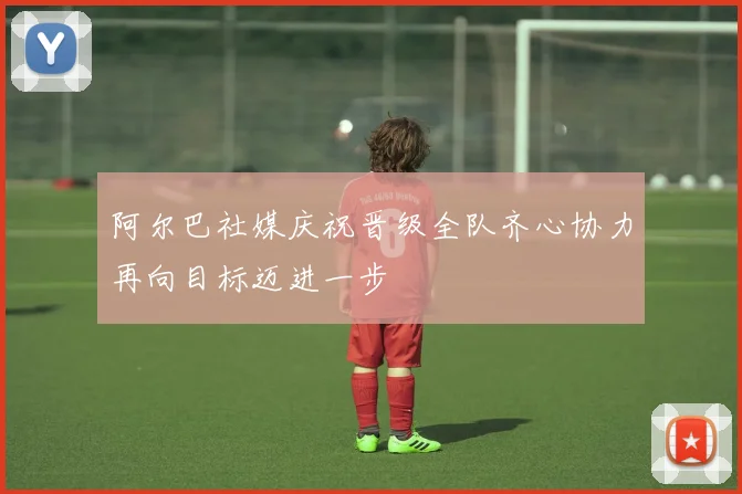 阿尔巴社媒庆祝晋级全队齐心协力再向目标迈进一步