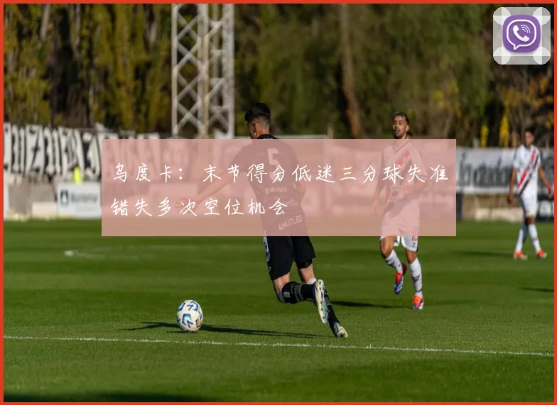 乌度卡：末节得分低迷三分球失准错失多次空位机会