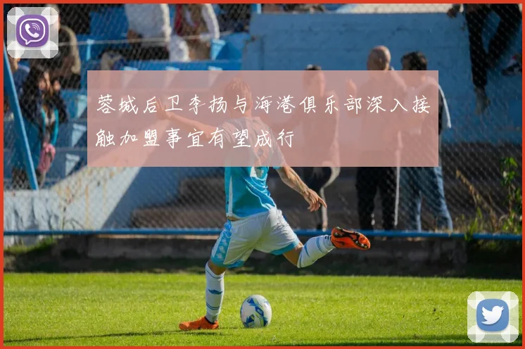 蓉城后卫李扬与海港俱乐部深入接触加盟事宜有望成行