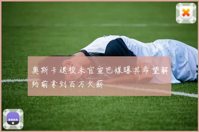 奥斯卡退役未官宣巴媒曝其希望解约前拿到百万欠薪