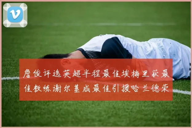 詹俊评选英超半程最佳埃梅里获最佳教练谢尔基成最佳引援哈兰德荣膺最佳球员
