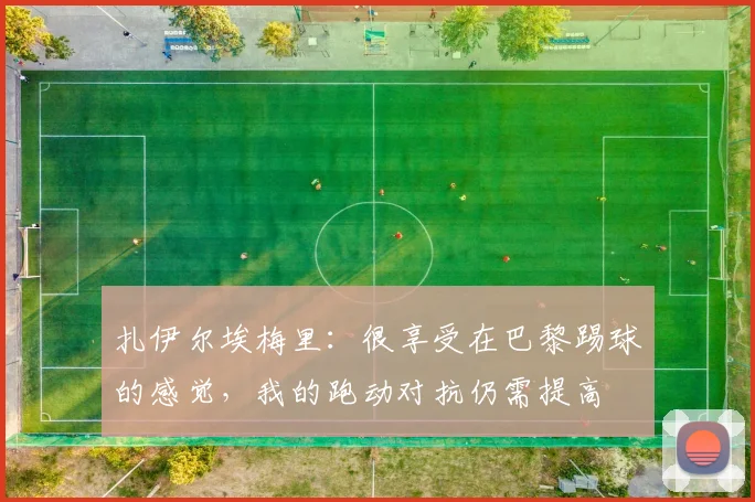 扎伊尔埃梅里：很享受在巴黎踢球的感觉，我的跑动对抗仍需提高