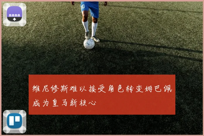 维尼修斯难以接受角色转变姆巴佩成为皇马新核心