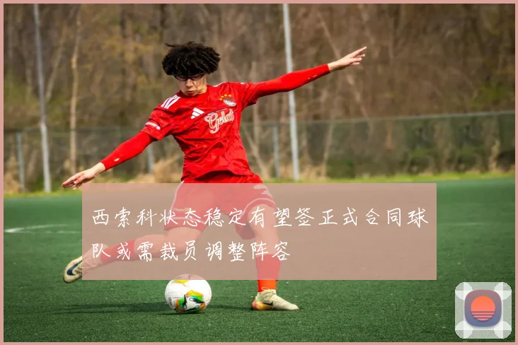 西索科状态稳定有望签正式合同球队或需裁员调整阵容