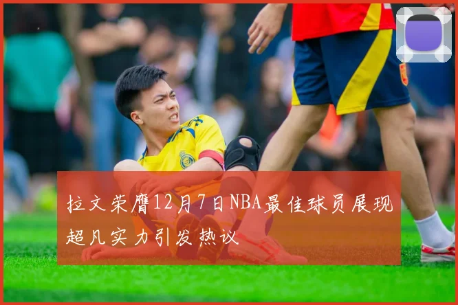 拉文荣膺12月7日NBA最佳球员展现超凡实力引发热议