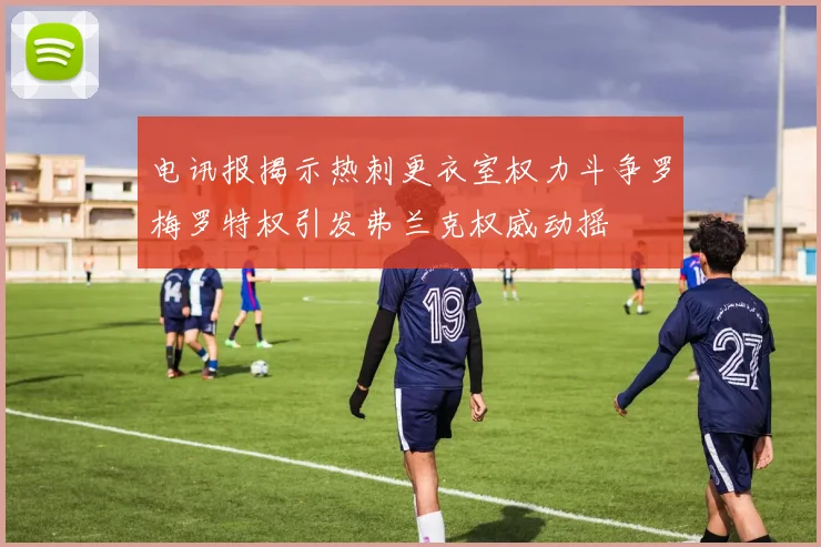 电讯报揭示热刺更衣室权力斗争罗梅罗特权引发弗兰克权威动摇