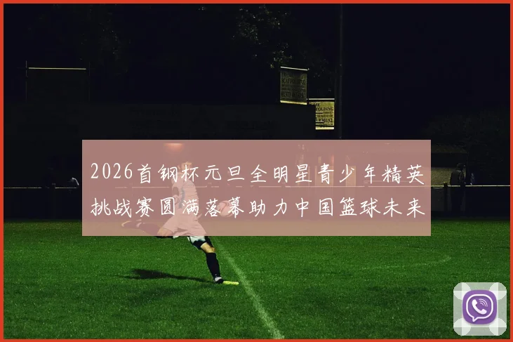 2026首钢杯元旦全明星青少年精英挑战赛圆满落幕助力中国篮球未来发展