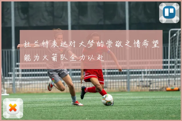 杜兰特表达对大梦的崇敬之情希望能为火箭队全力以赴