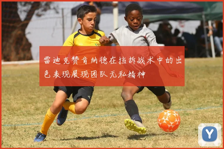 雷迪克赞肯纳德在挡拆战术中的出色表现展现团队无私精神