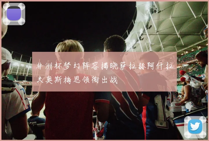 非洲杯梦幻阵容揭晓萨拉赫阿什拉夫奥斯梅恩领衔出战