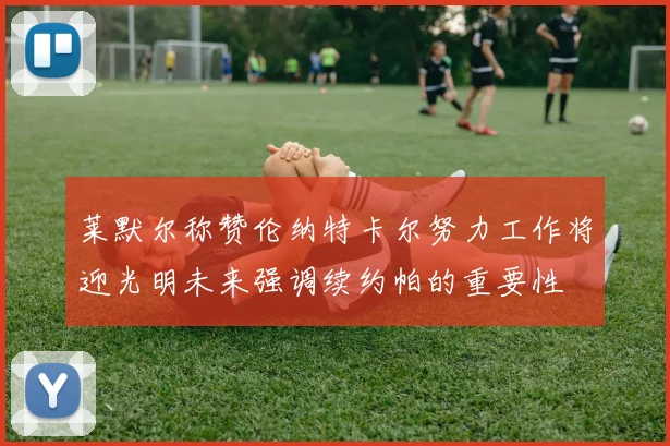 莱默尔称赞伦纳特卡尔努力工作将迎光明未来强调续约帕的重要性