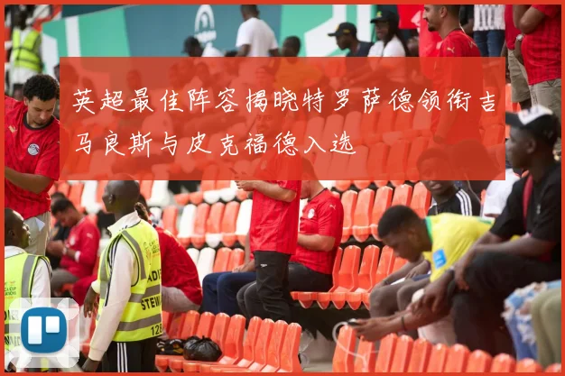 英超最佳阵容揭晓特罗萨德领衔吉马良斯与皮克福德入选
