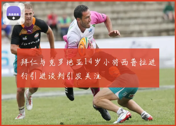 拜仁与克罗地亚14岁小将西普拉进行引进谈判引发关注