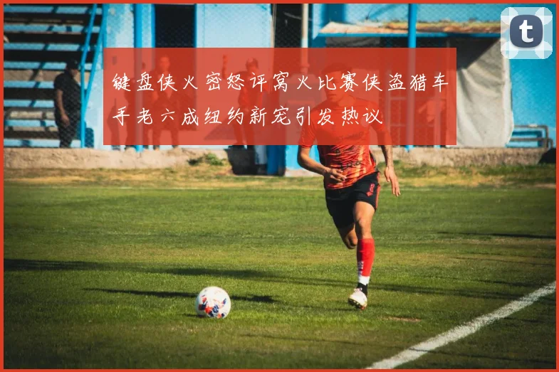 键盘侠火密怒评窝火比赛侠盗猎车手老六成纽约新宠引发热议
