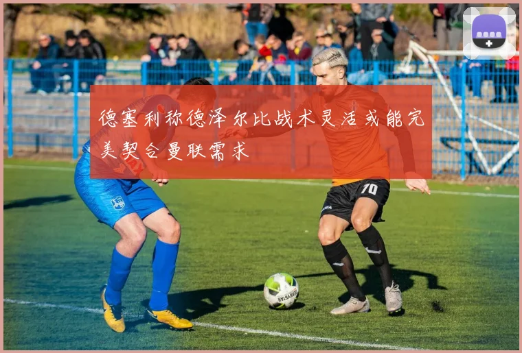 德塞利称德泽尔比战术灵活或能完美契合曼联需求