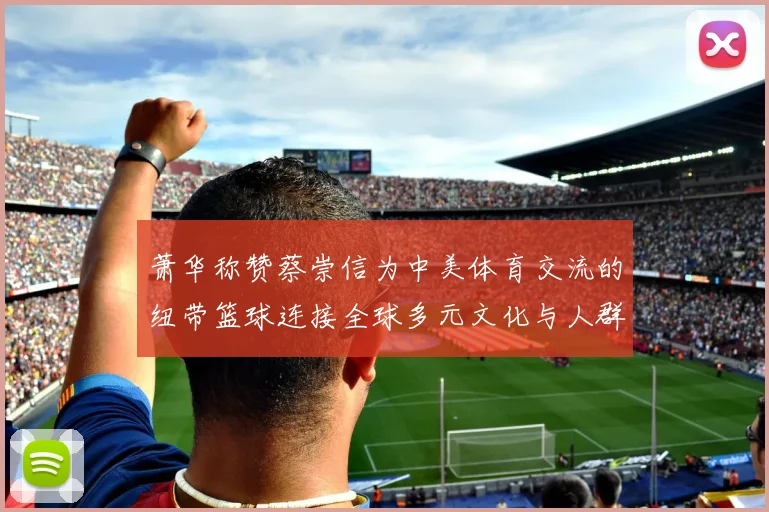 萧华称赞蔡崇信为中美体育交流的纽带篮球连接全球多元文化与人群