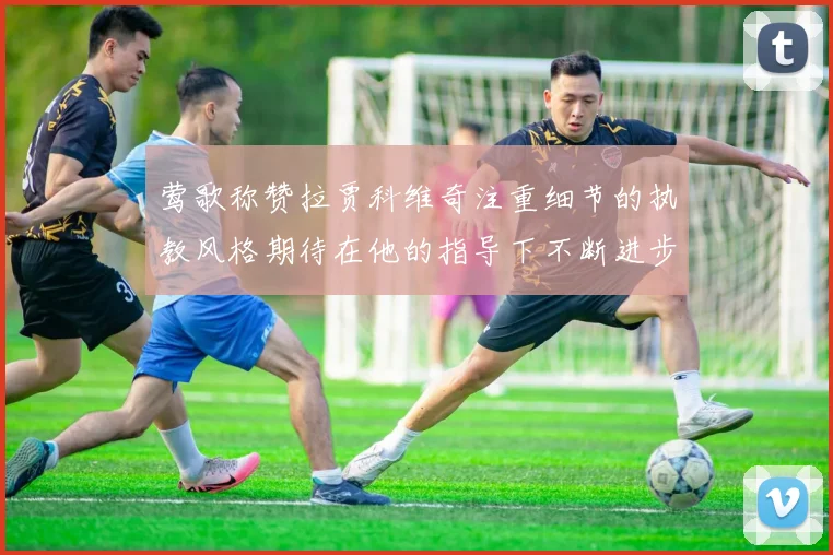 莺歌称赞拉贾科维奇注重细节的执教风格期待在他的指导下不断进步
