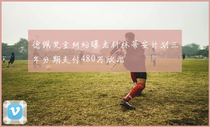 德佩奖金纠纷曝光科林蒂安计划三年分期支付480万欧元