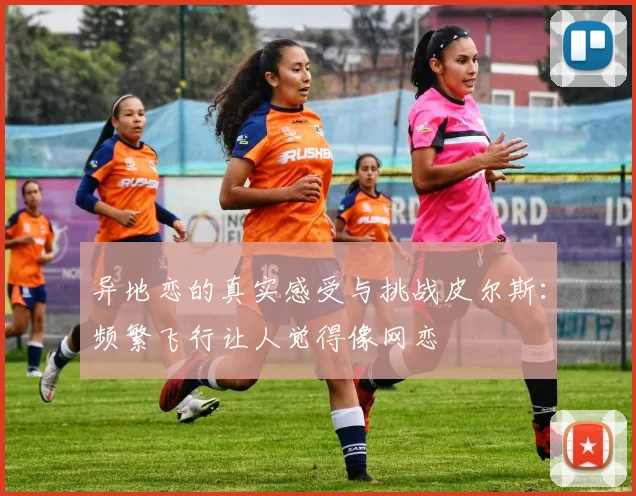 异地恋的真实感受与挑战皮尔斯：频繁飞行让人觉得像网恋